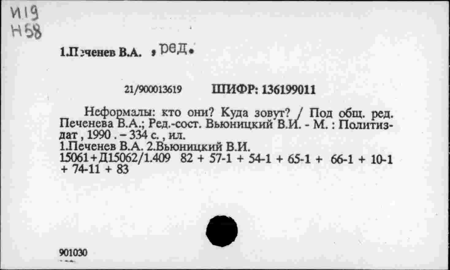 ﻿1Л гченев В А. » Р6 Д •
21/900013619 ШИФР: 136199011
Неформалы: кто они? Куда зовут? / Под общ. ред. Печенева В.А.; Ред.-сост. Вьюницкий В.И. - М.: Политиздат , 1990 . - 334 с., ил.
1.Печенев В.А. 2.Вьюницкий В.И.
15061+Д15062/1.409 82 + 57-1 + 54-1 + 65-1 + 66-1 + 10-1 + 74-11 + 83
9010Э0